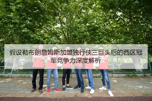假设勒布朗詹姆斯加盟独行侠三巨头后的西区冠军竞争力深度解析