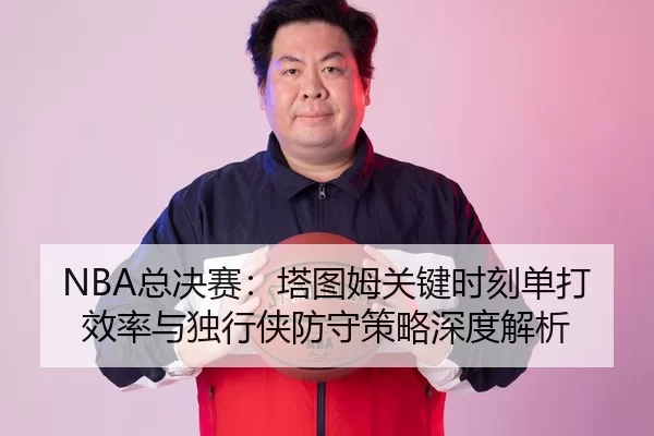 NBA总决赛：塔图姆关键时刻单打效率与独行侠防守策略深度解析