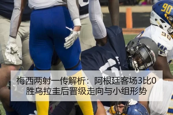 梅西两射一传解析：阿根廷客场3比0胜乌拉圭后晋级走向与小组形势